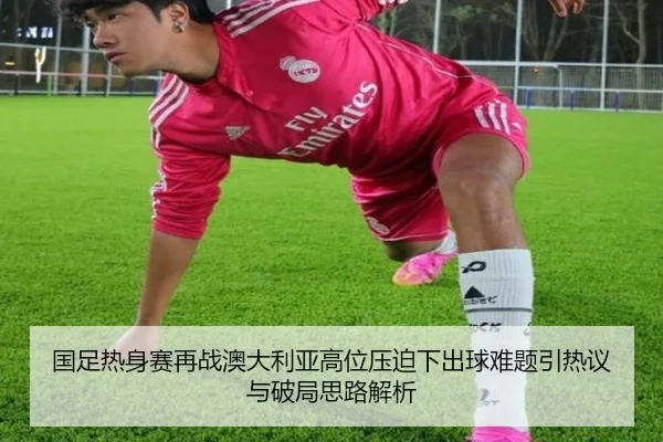 国足热身赛再战澳大利亚高位压迫下出球难题引热议与破局思路解析